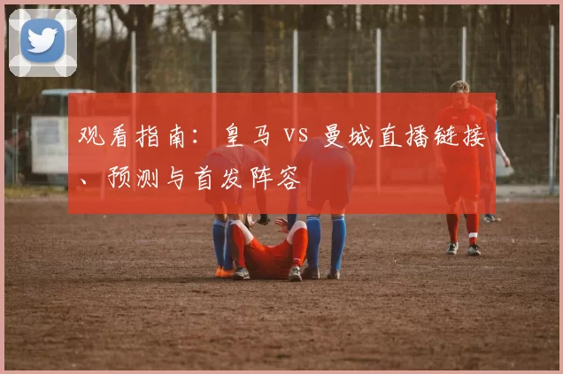 观看指南:皇马 vs 曼城直播链接、预测与首发阵容