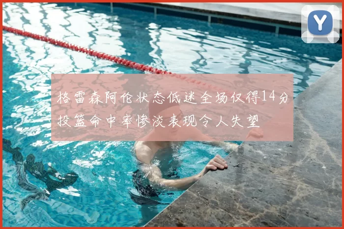 格雷森阿伦状态低迷全场仅得14分投篮命中率惨淡表现令人失望