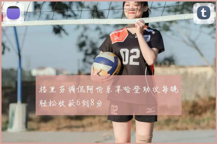 格里芬调侃阿伦乐享哈登助攻每晚轻松收获6到8分