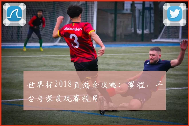 世界杯2018直播全攻略:赛程、平台与深度观赛视角