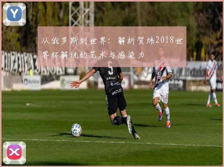 从俄罗斯到世界：解析贺炜2018世界杯解说的艺术与感染力