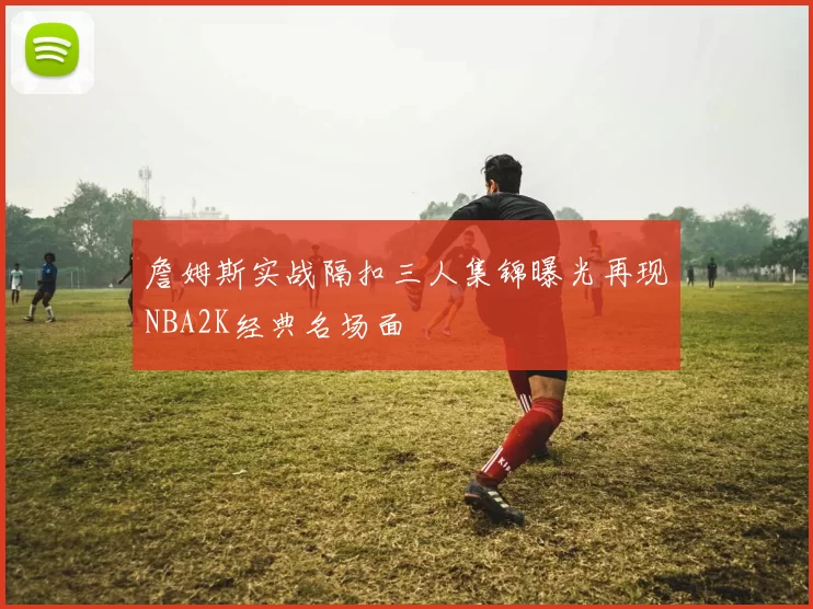 詹姆斯实战隔扣三人集锦曝光再现NBA2K经典名场面