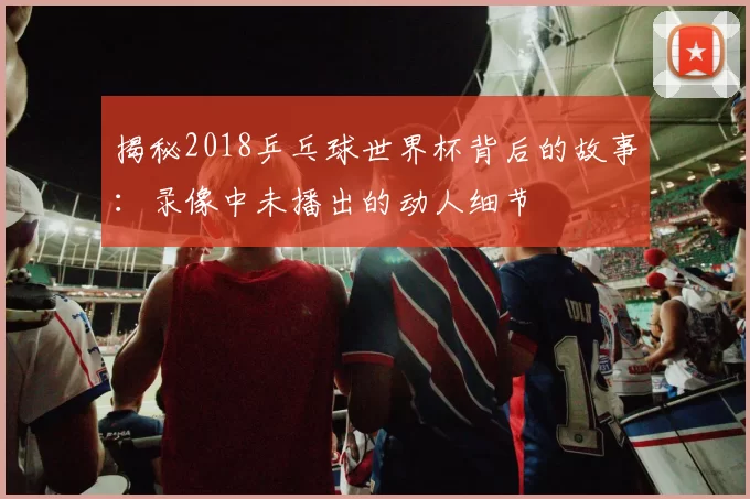 揭秘2018乒乓球世界杯背后的故事:录像中未播出的动人细节