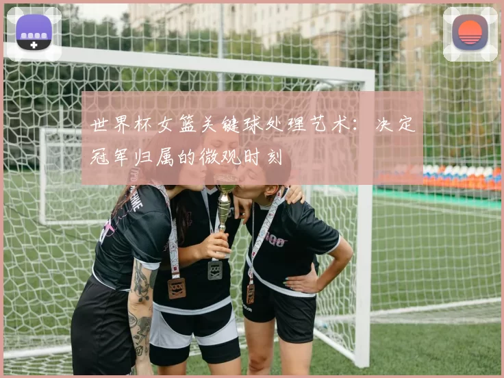 世界杯女篮关键球处理艺术：决定冠军归属的微观时刻