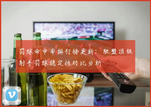罚球命中率排行榜更新：联盟顶级射手罚球稳定性对比分析