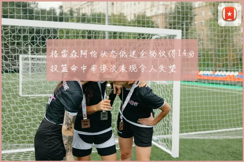 格雷森阿伦状态低迷全场仅得14分投篮命中率惨淡表现令人失望