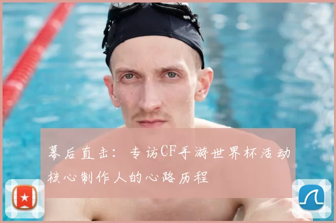幕后直击：专访CF手游世界杯活动核心制作人的心路历程