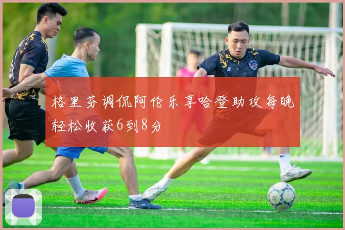 格里芬调侃阿伦乐享哈登助攻每晚轻松收获6到8分