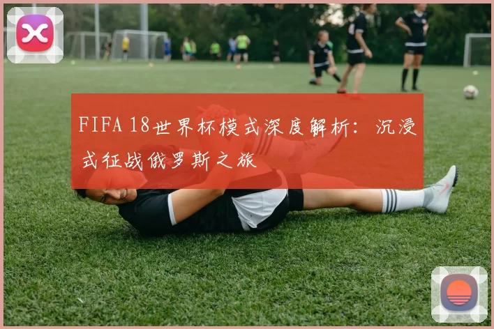 FIFA 18世界杯模式深度解析:沉浸式征战俄罗斯之旅