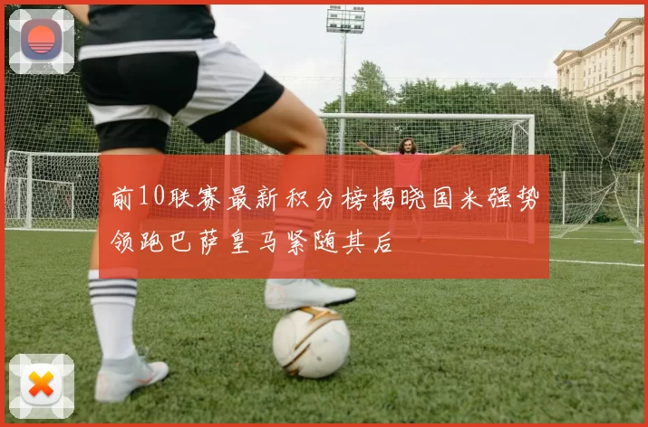 前10联赛最新积分榜揭晓国米强势领跑巴萨皇马紧随其后