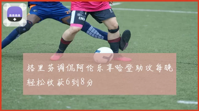 格里芬调侃阿伦乐享哈登助攻每晚轻松收获6到8分