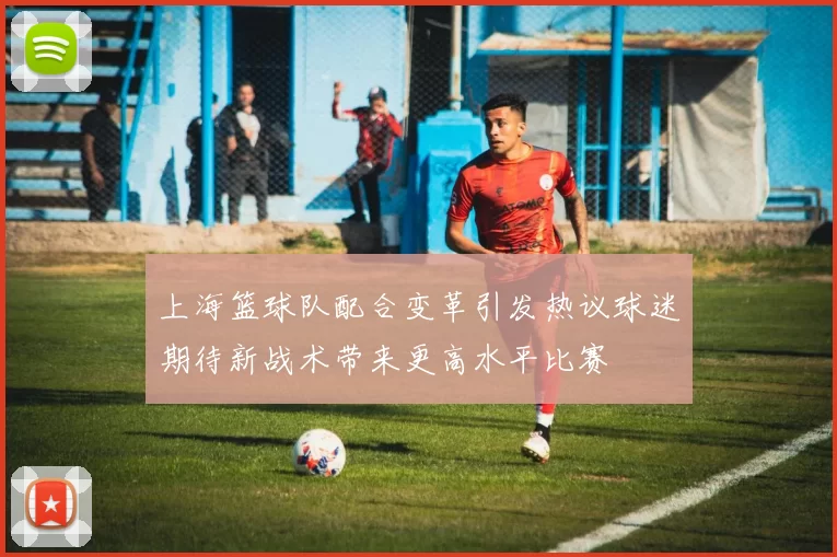 上海篮球队配合变革引发热议球迷期待新战术带来更高水平比赛