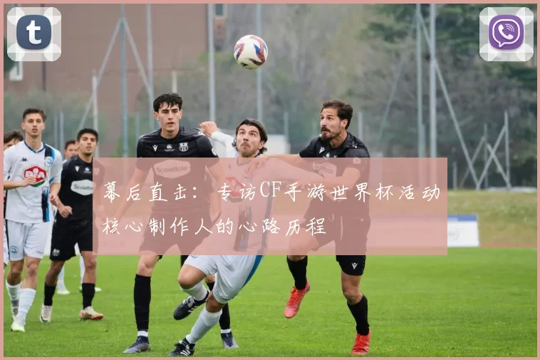 幕后直击：专访CF手游世界杯活动核心制作人的心路历程