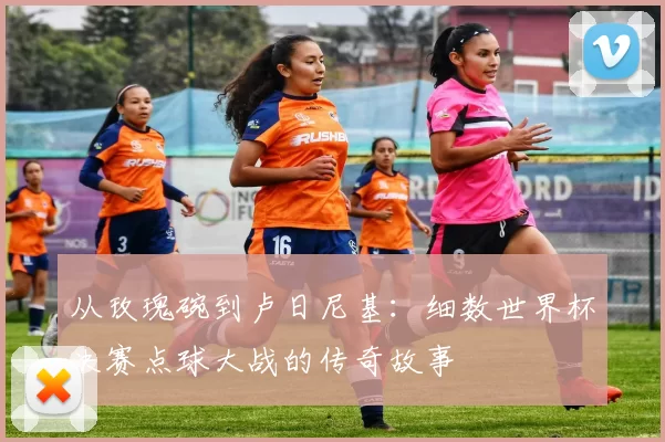 从玫瑰碗到卢日尼基：细数世界杯决赛点球大战的传奇故事