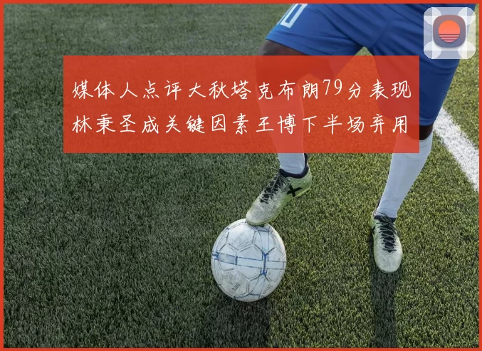 媒体人点评大秋塔克布朗79分表现林秉圣成关键因素王博下半场弃用孙铭徽引发热议