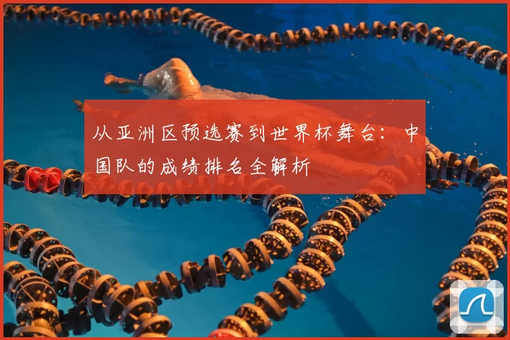 从亚洲区预选赛到世界杯舞台：中国队的成绩排名全解析