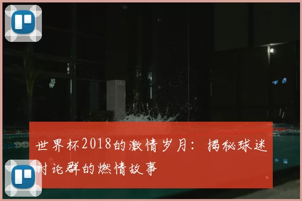 世界杯2018的激情岁月:揭秘球迷讨论群的燃情故事