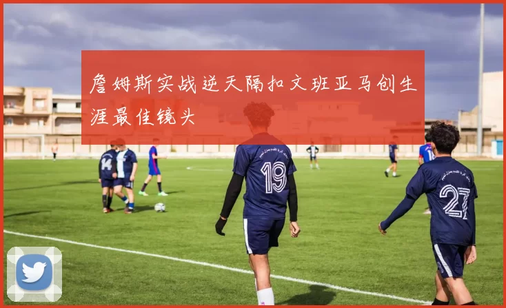 詹姆斯实战逆天隔扣文班亚马创生涯最佳镜头