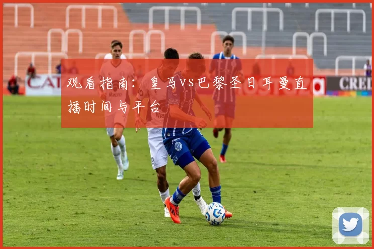 观看指南:皇马vs巴黎圣日耳曼直播时间与平台