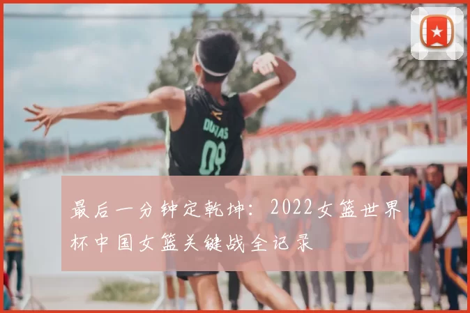 最后一分钟定乾坤:2022女篮世界杯中国女篮关键战全记录