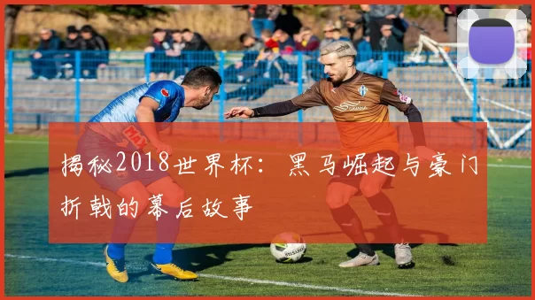 揭秘2018世界杯:黑马崛起与豪门折戟的幕后故事