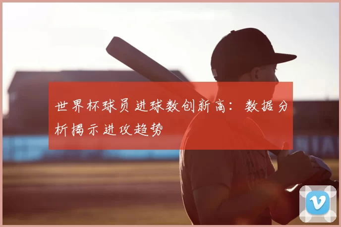 世界杯球员进球数创新高：数据分析揭示进攻趋势