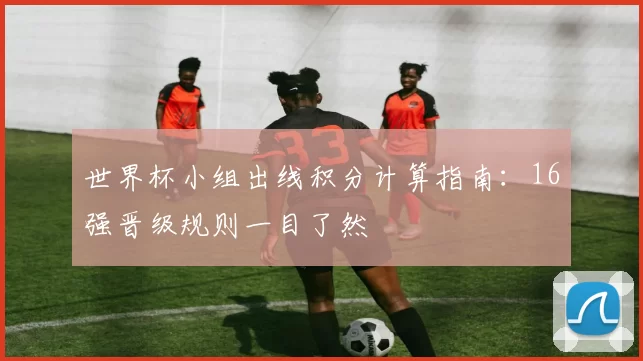 世界杯小组出线积分计算指南：16强晋级规则一目了然