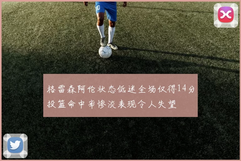 格雷森阿伦状态低迷全场仅得14分投篮命中率惨淡表现令人失望