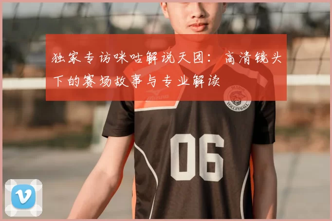 独家专访咪咕解说天团:高清镜头下的赛场故事与专业解读