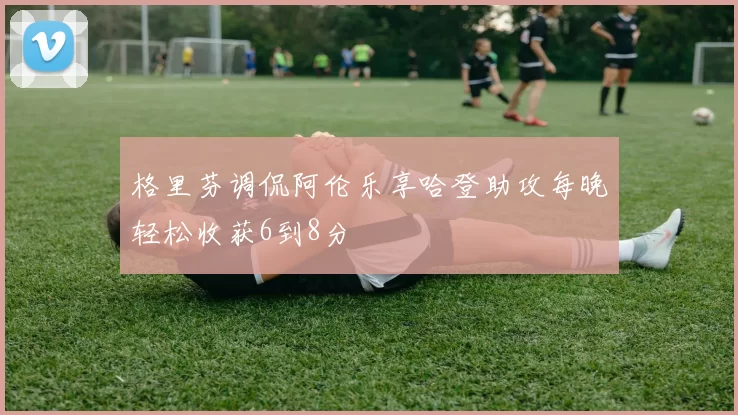 格里芬调侃阿伦乐享哈登助攻每晚轻松收获6到8分