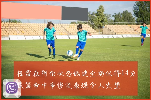 格雷森阿伦状态低迷全场仅得14分投篮命中率惨淡表现令人失望