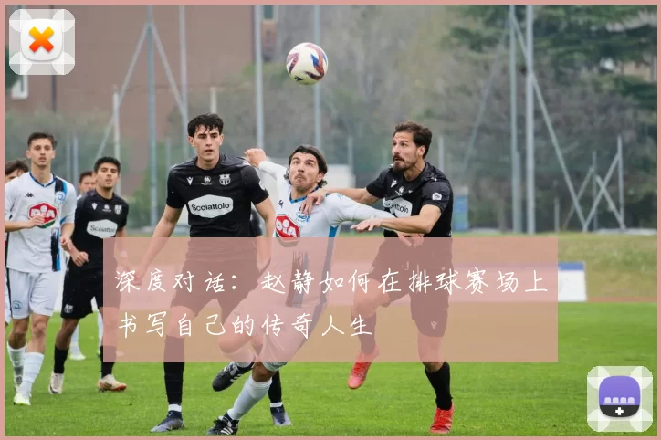 深度对话：赵静如何在排球赛场上书写自己的传奇人生