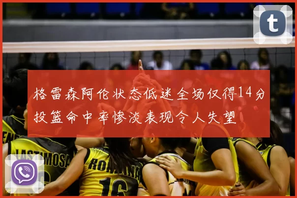 格雷森阿伦状态低迷全场仅得14分投篮命中率惨淡表现令人失望
