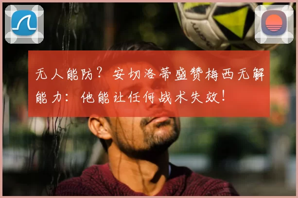 无人能防？安切洛蒂盛赞梅西无解能力：他能让任何战术失效！