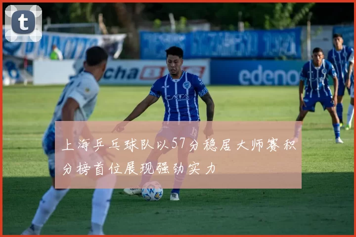 上海乒乓球队以57分稳居大师赛积分榜首位展现强劲实力