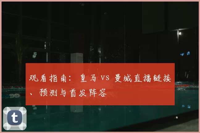 观看指南:皇马 vs 曼城直播链接、预测与首发阵容