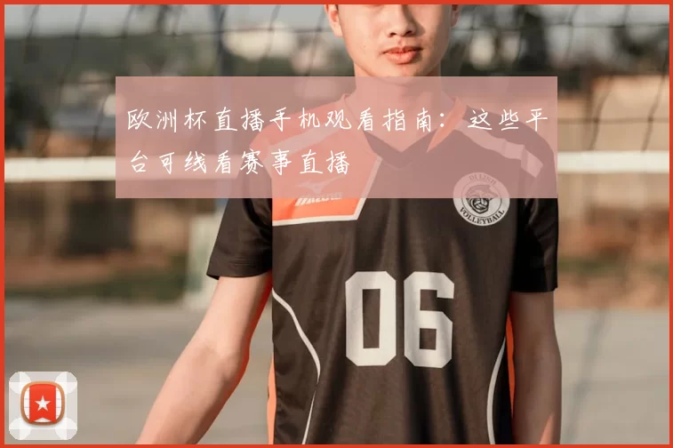 欧洲杯直播手机观看指南：这些平台可线看赛事直播
