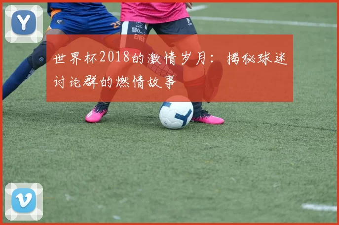 世界杯2018的激情岁月：揭秘球迷讨论群的燃情故事