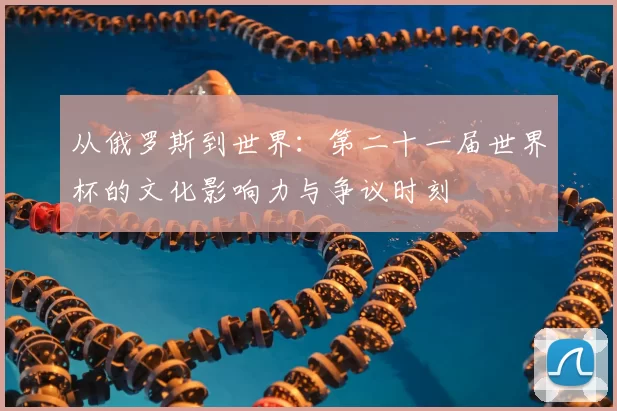 从俄罗斯到世界：第二十一届世界杯的文化影响力与争议时刻