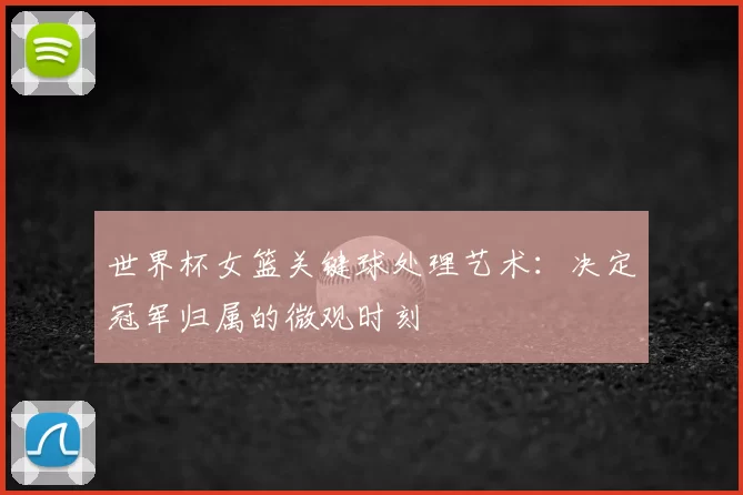 世界杯女篮关键球处理艺术:决定冠军归属的微观时刻