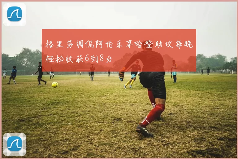 格里芬调侃阿伦乐享哈登助攻每晚轻松收获6到8分