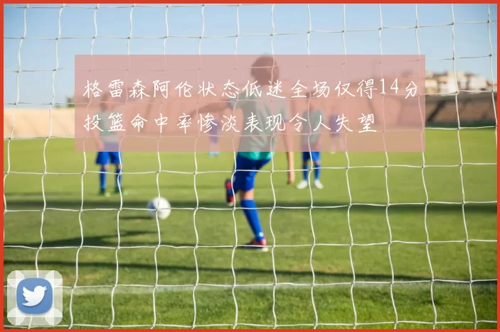 格雷森阿伦状态低迷全场仅得14分投篮命中率惨淡表现令人失望