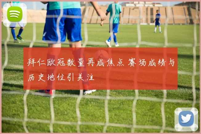 拜仁欧冠数量再成焦点 赛场成绩与历史地位引关注
