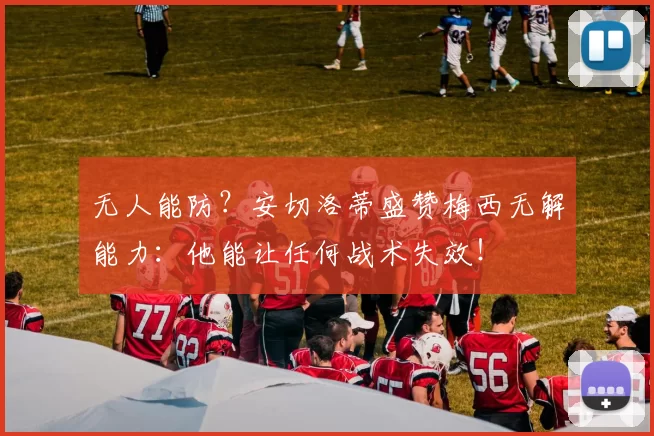 无人能防？安切洛蒂盛赞梅西无解能力：他能让任何战术失效！