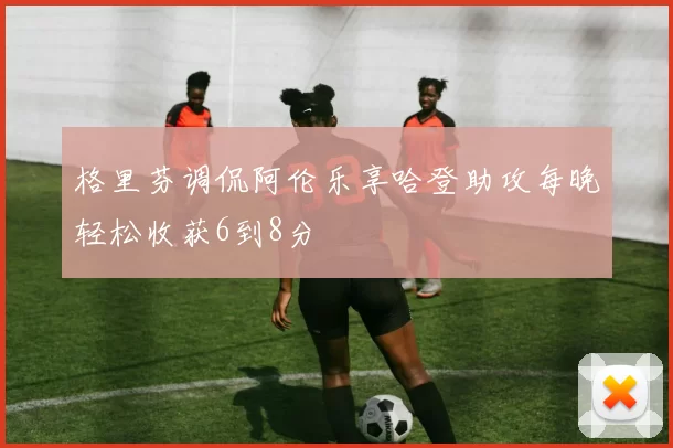 格里芬调侃阿伦乐享哈登助攻每晚轻松收获6到8分