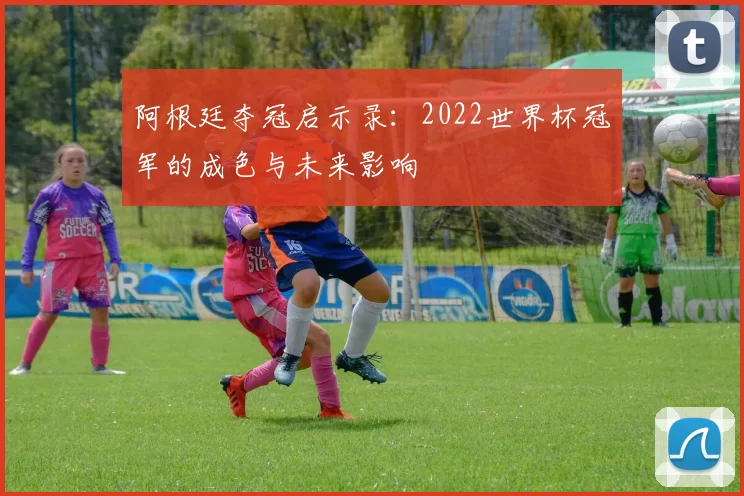 阿根廷夺冠启示录：2022世界杯冠军的成色与未来影响