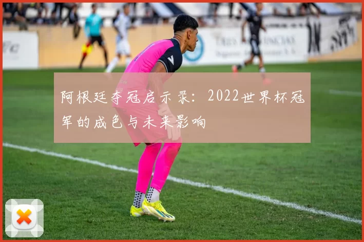 阿根廷夺冠启示录：2022世界杯冠军的成色与未来影响