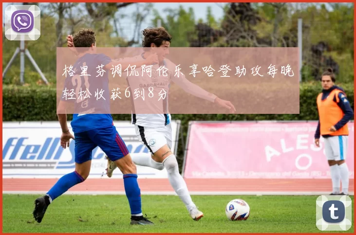 格里芬调侃阿伦乐享哈登助攻每晚轻松收获6到8分