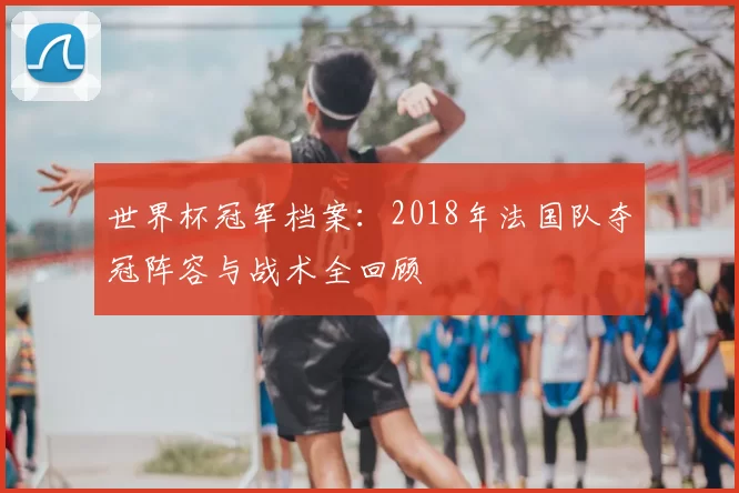 世界杯冠军档案:2018年法国队夺冠阵容与战术全回顾