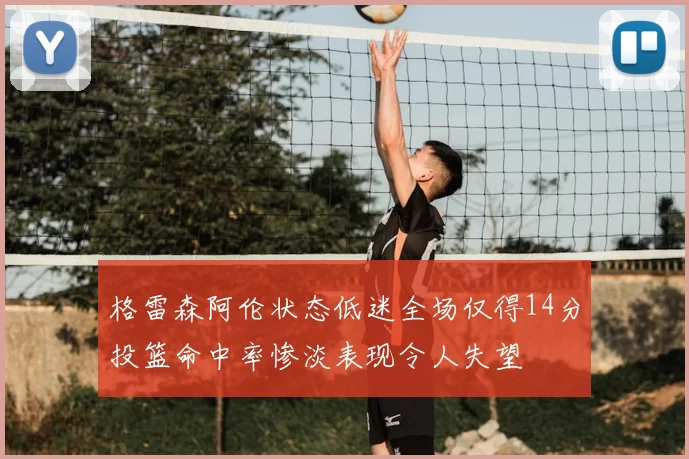 格雷森阿伦状态低迷全场仅得14分投篮命中率惨淡表现令人失望